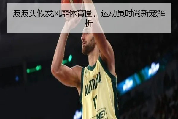 波波头假发风靡体育圈，运动员时尚新宠解析